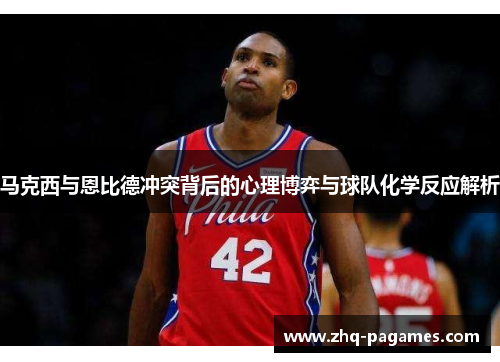马克西与恩比德冲突背后的心理博弈与球队化学反应解析 马克西与恩比德冲突背后的心理博弈与球队化学反应解析