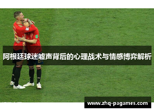 阿根廷球迷嘘声背后的心理战术与情感博弈解析