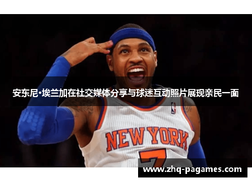 安东尼·埃兰加在社交媒体分享与球迷互动照片展现亲民一面 安东尼·埃兰加在社交媒体分享与球迷互动照片展现亲民一面