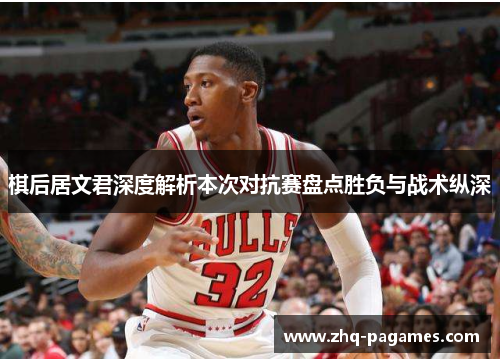棋后居文君深度解析本次对抗赛盘点胜负与战术纵深