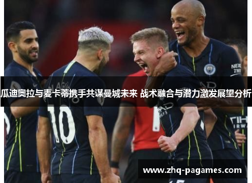 瓜迪奥拉与麦卡蒂携手共谋曼城未来 战术融合与潜力激发展望分析 瓜迪奥拉与麦卡蒂携手共谋曼城未来 战术融合与潜力激发展望分析