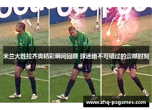 米兰大胜拉齐奥精彩瞬间回顾 球迷绝不可错过的震撼时刻 米兰大胜拉齐奥精彩瞬间回顾 球迷绝不可错过的震撼时刻