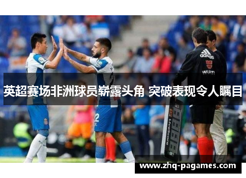 英超赛场非洲球员崭露头角 突破表现令人瞩目 英超赛场非洲球员崭露头角 突破表现令人瞩目