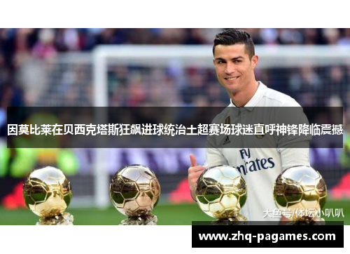 因莫比莱在贝西克塔斯狂飙进球统治土超赛场球迷直呼神锋降临震撼