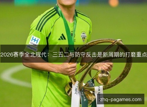 2026赛季全北现代：三五二与防守反击是新周期的打磨重点